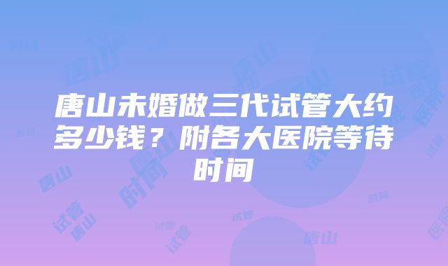 唐山未婚做三代试管大约多少钱？附各大医院等待时间