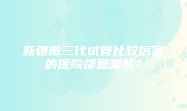 新疆做三代试管比较厉害的医院都是哪些？