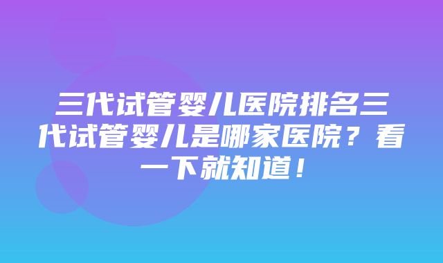 三代试管婴儿医院排名三代试管婴儿是哪家医院？看一下就知道！