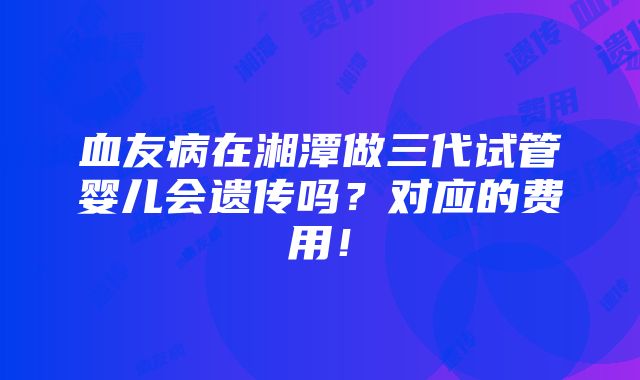 血友病在湘潭做三代试管婴儿会遗传吗？对应的费用！