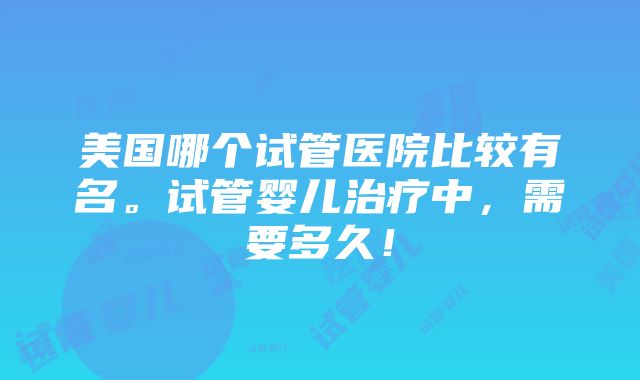 美国哪个试管医院比较有名。试管婴儿治疗中，需要多久！