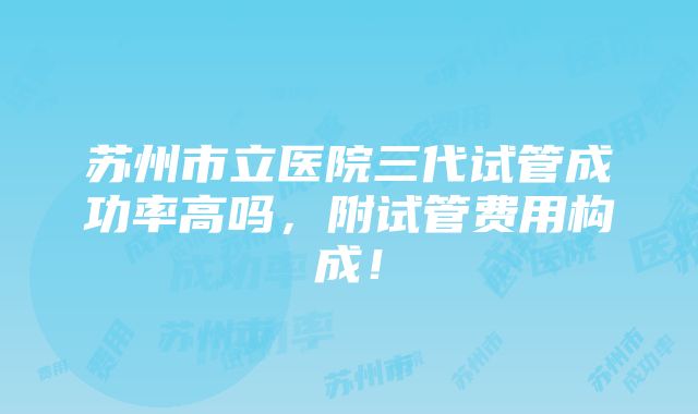 苏州市立医院三代试管成功率高吗，附试管费用构成！