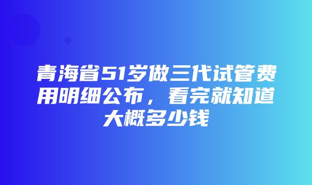 青海省51岁做三代试管费用明细公布，看完就知道大概多少钱