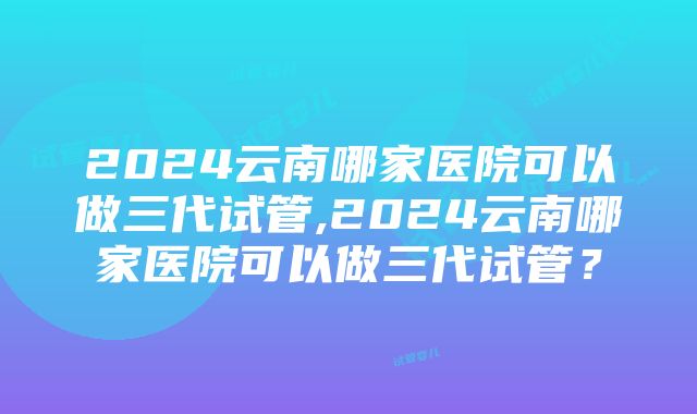 2024云南哪家医院可以做三代试管,2024云南哪家医院可以做三代试管？