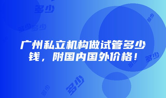 广州私立机构做试管多少钱，附国内国外价格！