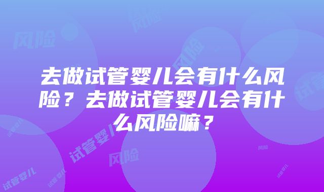 去做试管婴儿会有什么风险？去做试管婴儿会有什么风险嘛？