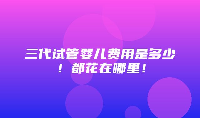 三代试管婴儿费用是多少！都花在哪里！