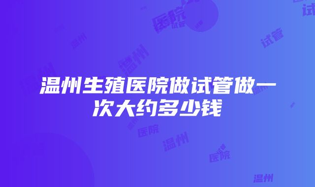 温州生殖医院做试管做一次大约多少钱