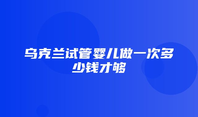 乌克兰试管婴儿做一次多少钱才够