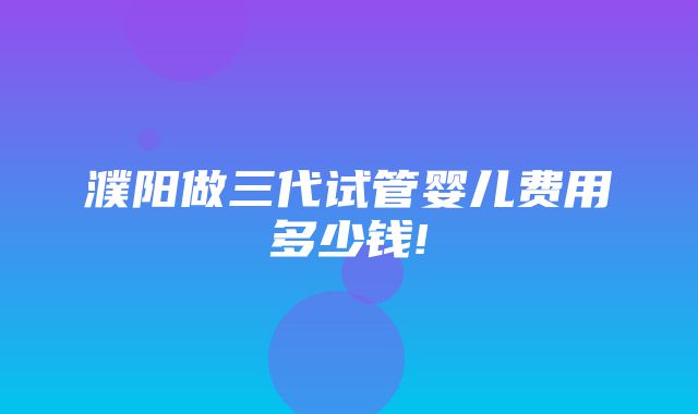 濮阳做三代试管婴儿费用多少钱!