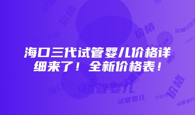 海口三代试管婴儿价格详细来了！全新价格表！