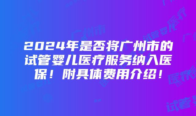 2024年是否将广州市的试管婴儿医疗服务纳入医保！附具体费用介绍！