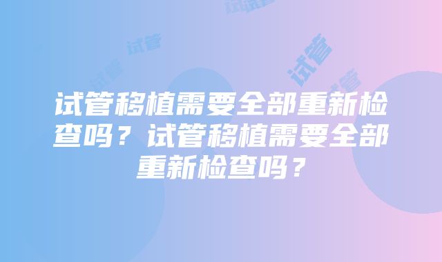 试管移植需要全部重新检查吗？试管移植需要全部重新检查吗？