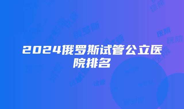 2024俄罗斯试管公立医院排名