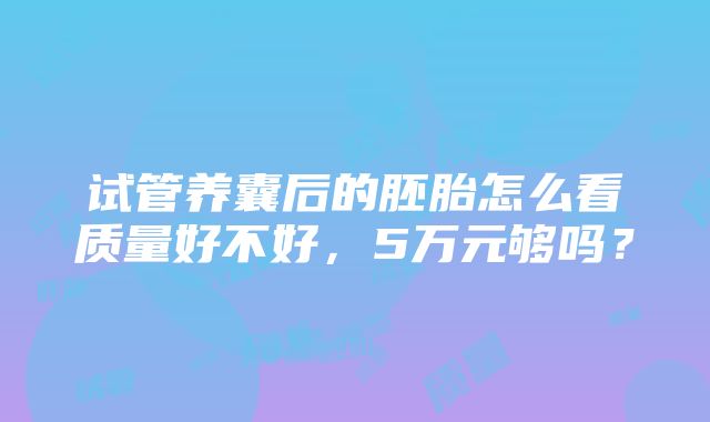 试管养囊后的胚胎怎么看质量好不好，5万元够吗？