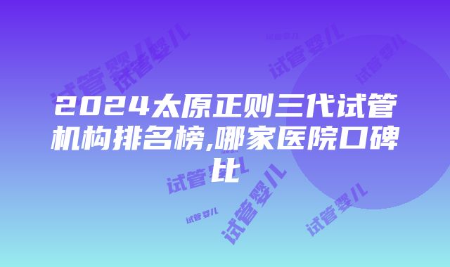 2024太原正则三代试管机构排名榜,哪家医院口碑比