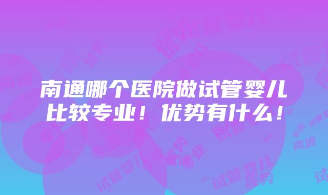 南通哪个医院做试管婴儿比较专业！优势有什么！