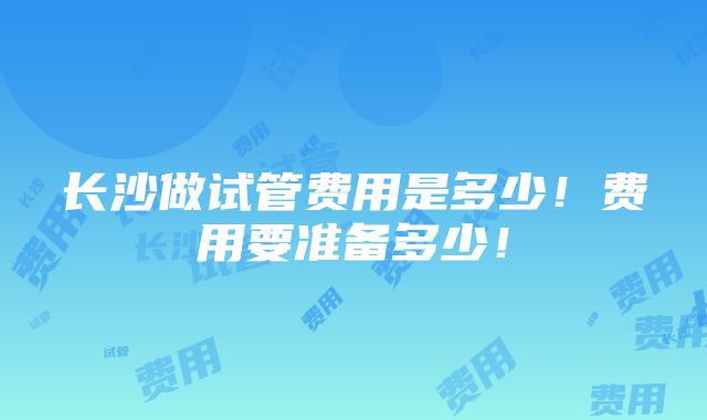 长沙做试管费用是多少！费用要准备多少！