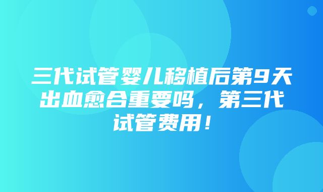 三代试管婴儿移植后第9天出血愈合重要吗，第三代试管费用！