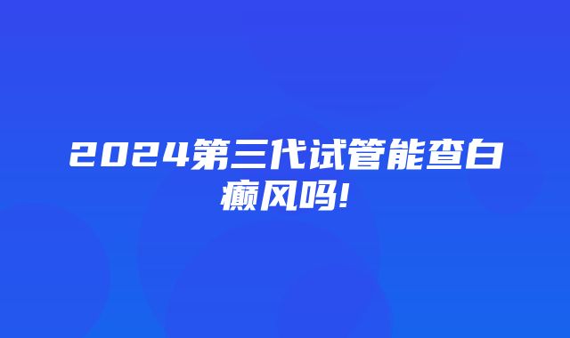 2024第三代试管能查白癫风吗!