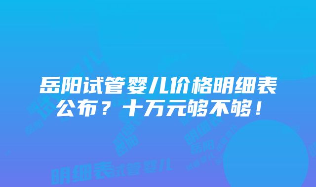 岳阳试管婴儿价格明细表公布？十万元够不够！