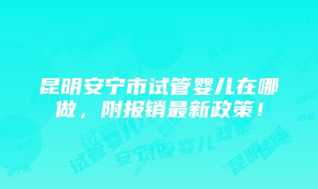 昆明安宁市试管婴儿在哪做，附报销最新政策！