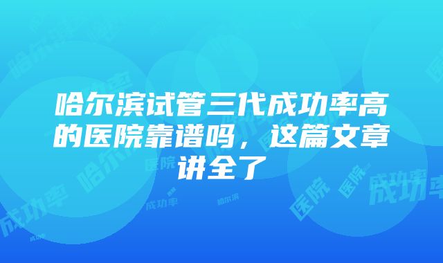 哈尔滨试管三代成功率高的医院靠谱吗，这篇文章讲全了