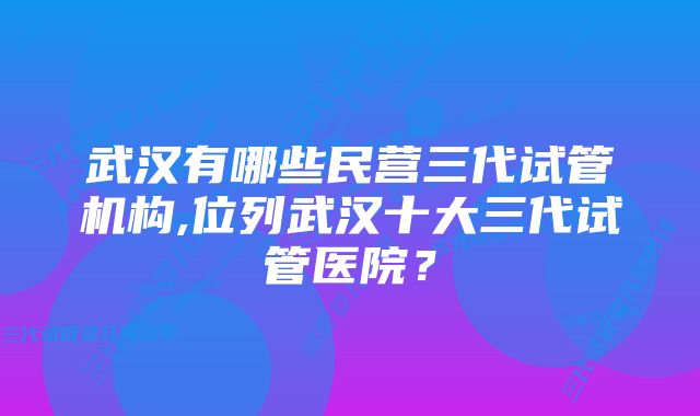 武汉有哪些民营三代试管机构,位列武汉十大三代试管医院？