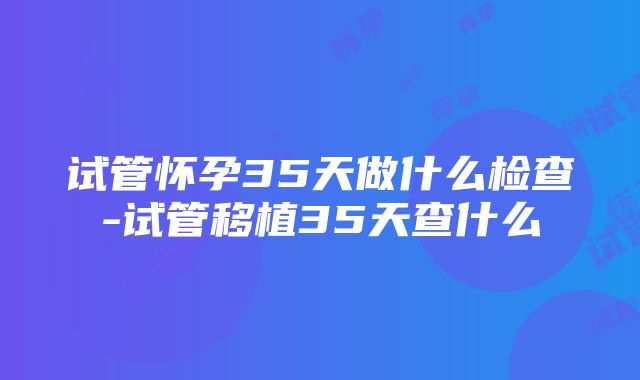 试管怀孕35天做什么检查-试管移植35天查什么