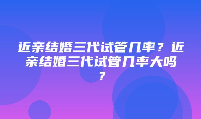 近亲结婚三代试管几率？近亲结婚三代试管几率大吗？