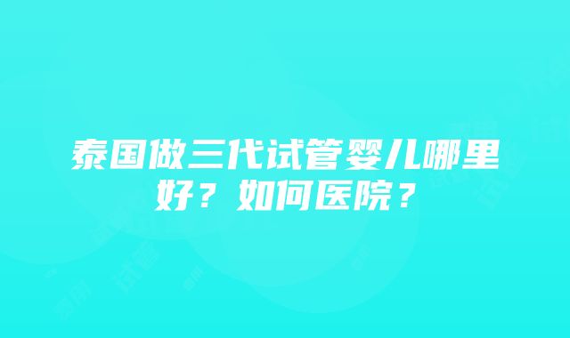 泰国做三代试管婴儿哪里好？如何医院？