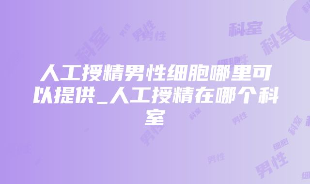 人工授精男性细胞哪里可以提供_人工授精在哪个科室