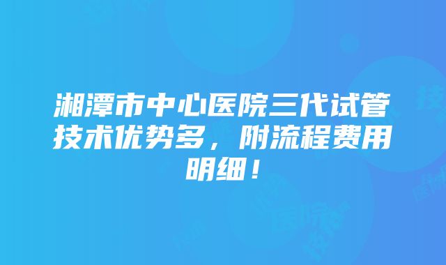 湘潭市中心医院三代试管技术优势多，附流程费用明细！