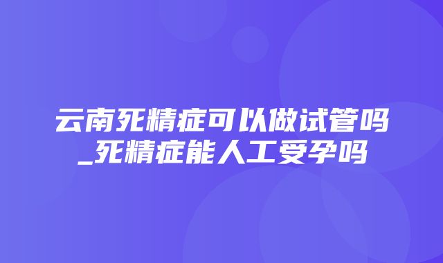 云南死精症可以做试管吗_死精症能人工受孕吗