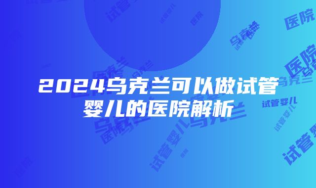 2024乌克兰可以做试管婴儿的医院解析