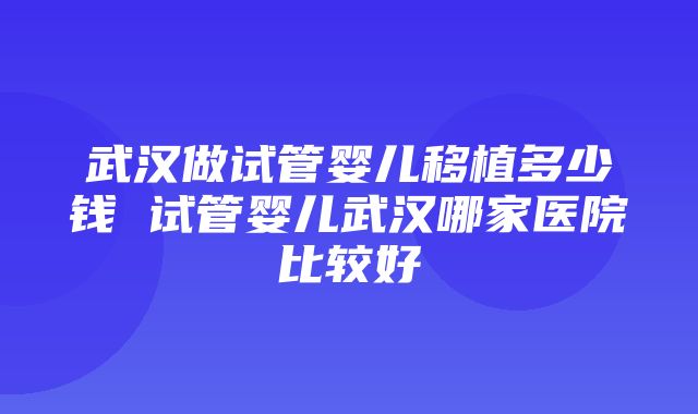 武汉做试管婴儿移植多少钱 试管婴儿武汉哪家医院比较好