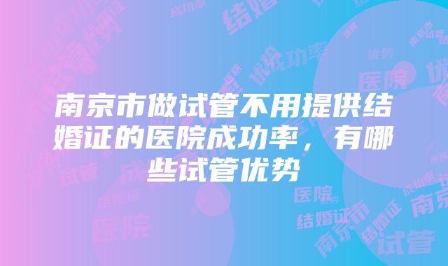 南京市做试管不用提供结婚证的医院成功率，有哪些试管优势