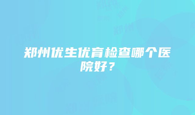 郑州优生优育检查哪个医院好？