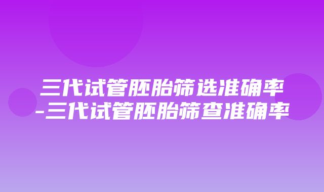 三代试管胚胎筛选准确率-三代试管胚胎筛查准确率