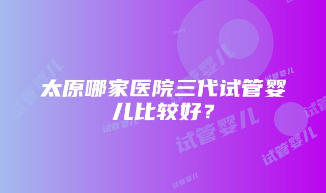 太原哪家医院三代试管婴儿比较好？