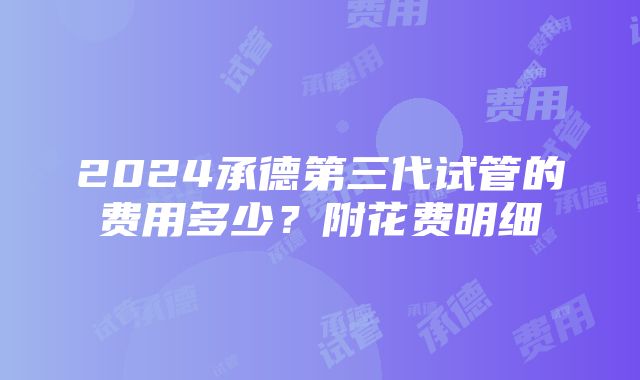 2024承德第三代试管的费用多少？附花费明细