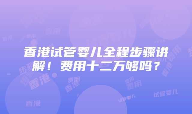 香港试管婴儿全程步骤讲解！费用十二万够吗？