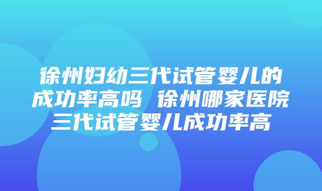 徐州妇幼三代试管婴儿的成功率高吗 徐州哪家医院三代试管婴儿成功率高