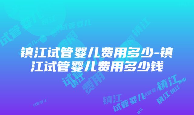 镇江试管婴儿费用多少-镇江试管婴儿费用多少钱