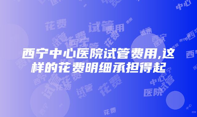 西宁中心医院试管费用,这样的花费明细承担得起