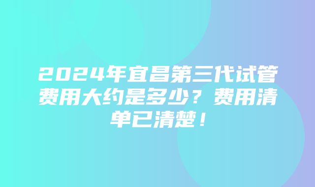 2024年宜昌第三代试管费用大约是多少？费用清单已清楚！