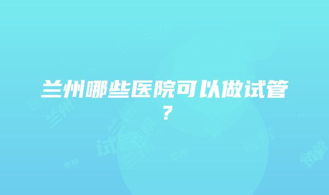 兰州哪些医院可以做试管？