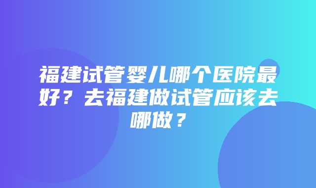 福建试管婴儿哪个医院最好？去福建做试管应该去哪做？