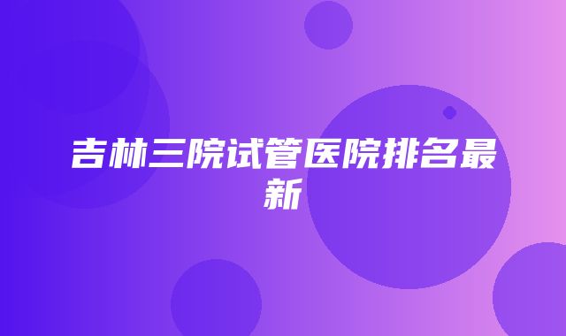 吉林三院试管医院排名最新