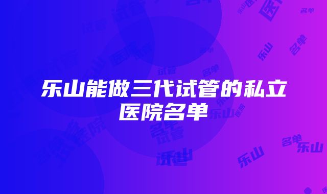 乐山能做三代试管的私立医院名单